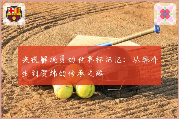央视解说员的世界杯记忆:从韩乔生到贺炜的传承之路