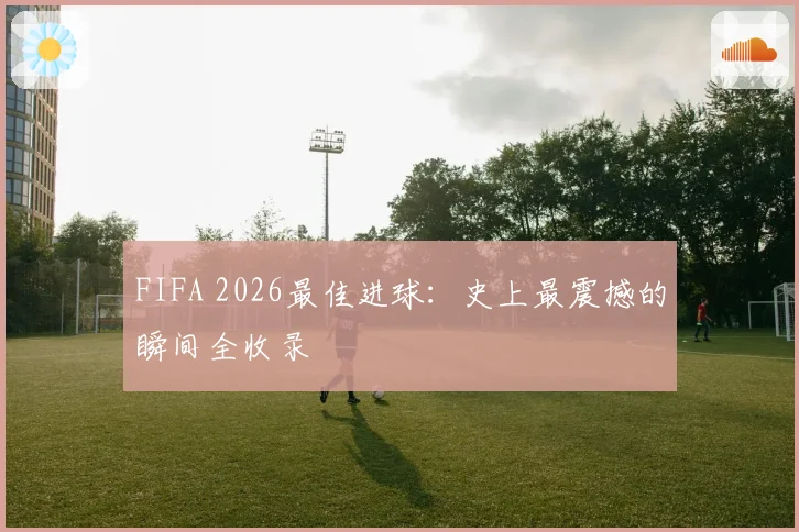 FIFA 2026最佳进球:史上最震撼的瞬间全收录
