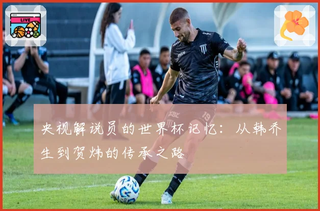 央视解说员的世界杯记忆：从韩乔生到贺炜的传承之路