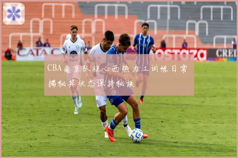 CBA南京队核心西热力江训练日常 揭秘其状态保持秘诀